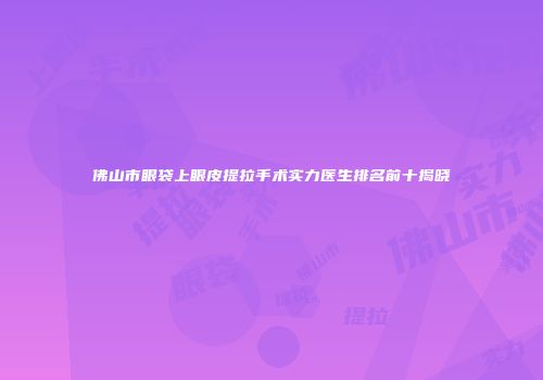 佛山市眼袋上眼皮提拉手术实力医生排名前十揭晓