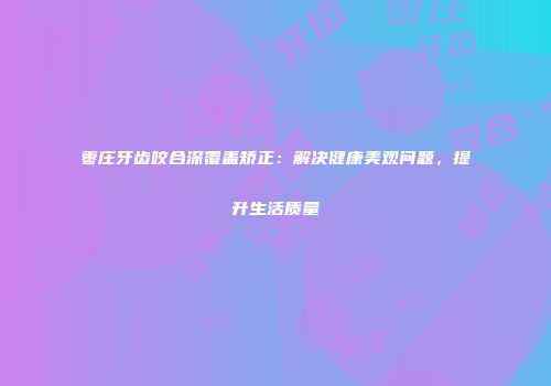 枣庄牙齿咬合深覆盖矫正：解决健康美观问题，提升生活质量