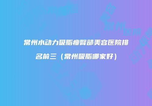 常州水动力吸脂瘦臀部美容医院排名前三（常州吸脂哪家好）