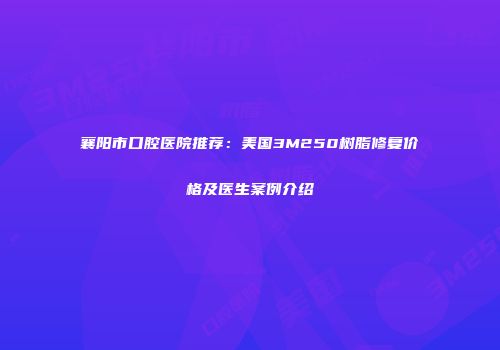 襄阳市口腔医院推荐：美国3M250树脂修复价格及医生案例介绍