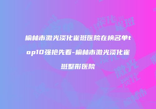 榆林市激光淡化雀斑医院在榜名单top10强抢先看-榆林市激光淡化雀斑整形医院