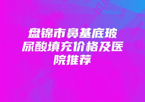盘锦市鼻基底玻尿酸填充价格及医院推荐