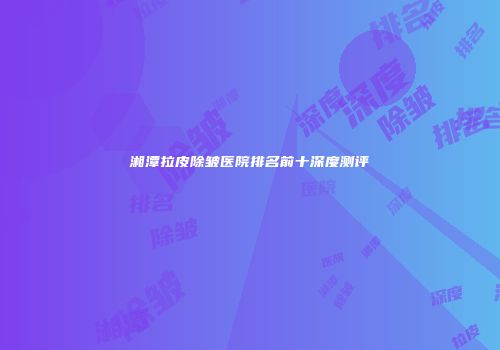 湘潭拉皮除皱医院排名前十深度测评