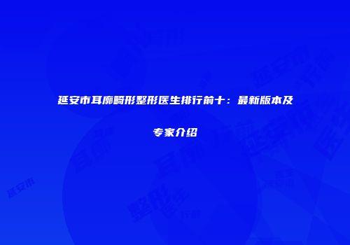 延安市耳廓畸形整形医生排行前十：最新版本及专家介绍