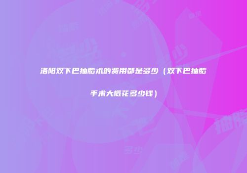 洛阳双下巴抽脂术的费用都是多少（双下巴抽脂手术大概花多少钱）