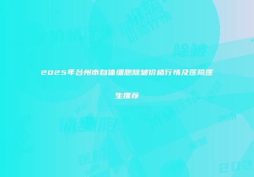 2025年台州市自体细胞除皱价格行情及医院医生推荐