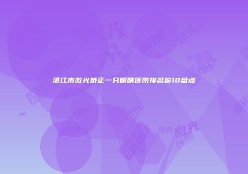 湛江市激光矫正一只眼睛医院排名前10盘点