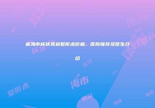 威海市杯状耳朵整形术价格、医院推荐及医生介绍