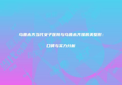 乌鲁木齐当代女子医院与乌鲁木齐媛辰美整形：口碑与实力分析