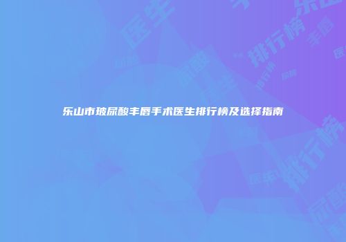 乐山市玻尿酸丰唇手术医生排行榜及选择指南