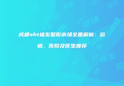 成都sht植发整形市场全面解析：价格、医院及医生推荐