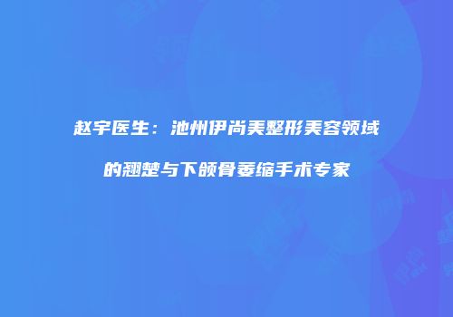 赵宇医生：池州伊尚美整形美容领域的翘楚与下颌骨萎缩手术专家