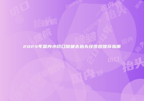 2025年国内小切口除皱去抬头纹医院推荐指南