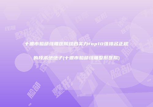 十堰市脸部线雕医院综合实力top10强排名正规的技术绝绝子(十堰市脸部线雕整形医院)