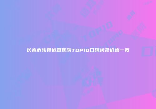 长春市软骨造耳医院TOP10口碑榜及价格一览