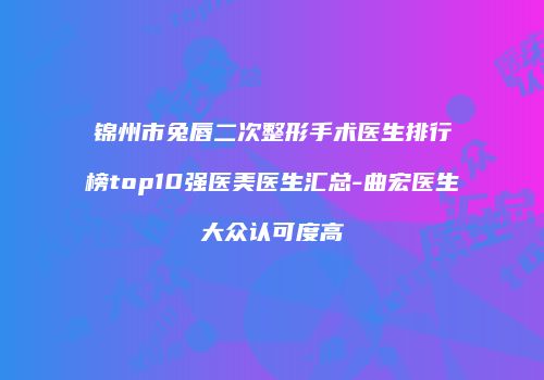 锦州市兔唇二次整形手术医生排行榜top10强医美医生汇总-曲宏医生大众认可度高