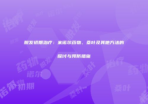 脱发初期治疗：米诺尔药物、桑叶及其他方法的探讨与预防措施