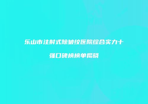 乐山市注射式除皱纹医院综合实力十强口碑榜榜单揭晓