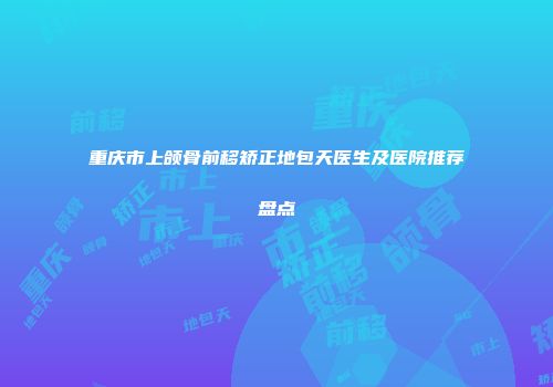 重庆市上颌骨前移矫正地包天医生及医院推荐盘点