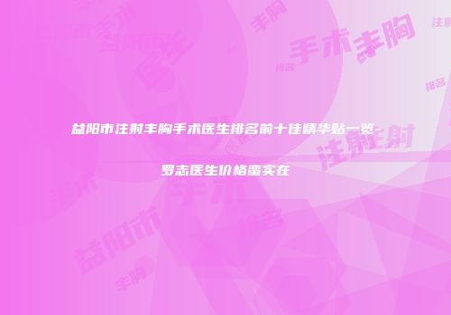 益阳市注射丰胸手术医生排名前十佳精华贴一览-罗志医生价格蛮实在