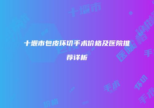 十堰市包皮环切手术价格及医院推荐详析
