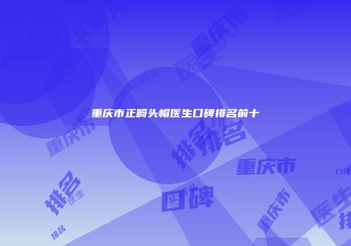重庆市正畸头帽医生口碑排名前十