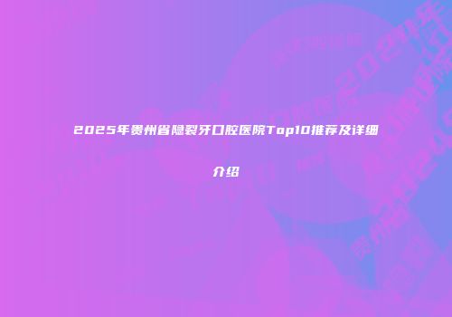 2025年贵州省隐裂牙口腔医院Top10推荐及详细介绍