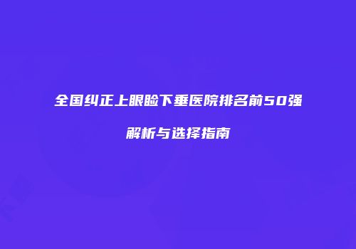 全国纠正上眼睑下垂医院排名前50强解析与选择指南