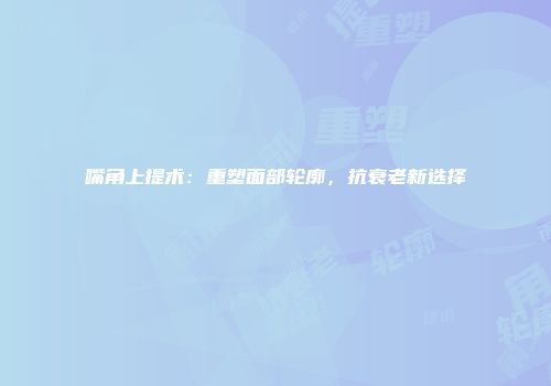 嘴角上提术：重塑面部轮廓，抗衰老新选择