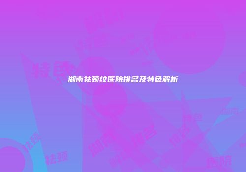 湖南祛颈纹医院排名及特色解析