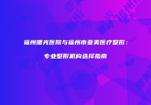 福州曙光医院与福州市亚美医疗整形：专业整形机构选择指南