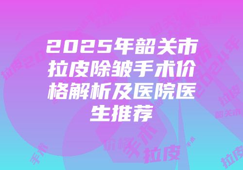 2025年韶关市拉皮除皱手术价格解析及医院医生推荐