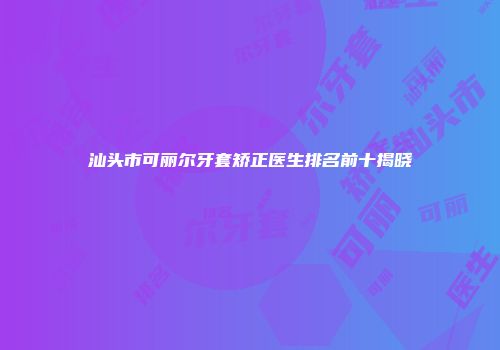 汕头市可丽尔牙套矫正医生排名前十揭晓
