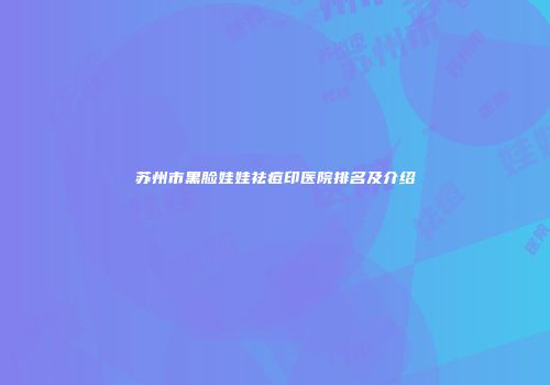 苏州市黑脸娃娃祛痘印医院排名及介绍