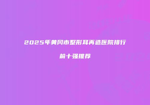 2025年黄冈市整形耳再造医院排行前十强推荐