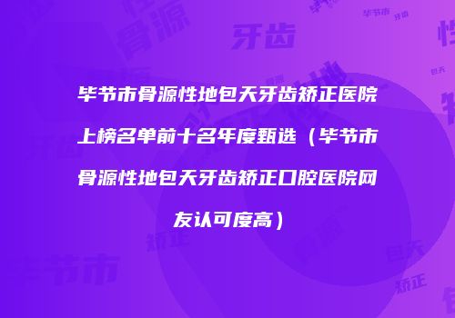 毕节市骨源性地包天牙齿矫正医院上榜名单前十名年度甄选（毕节市骨源性地包天牙齿矫正口腔医院网友认可度高）