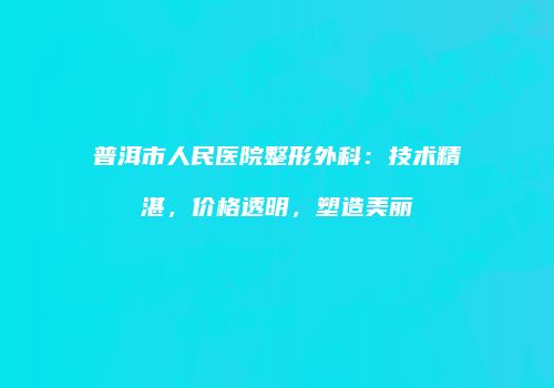 普洱市人民医院整形外科：技术精湛，价格透明，塑造美丽