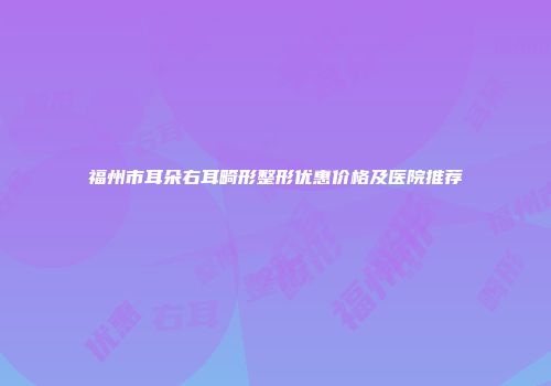 福州市耳朵右耳畸形整形优惠价格及医院推荐