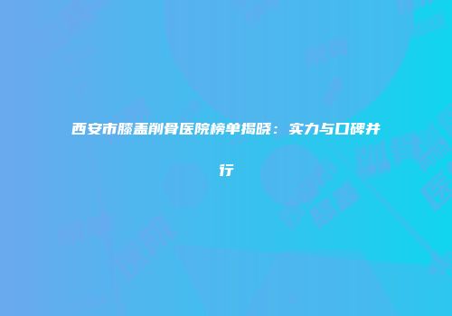 西安市膝盖削骨医院榜单揭晓：实力与口碑并行