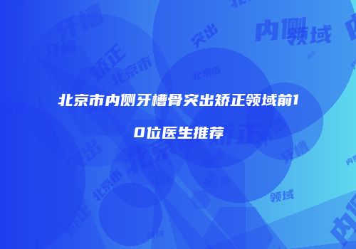 北京市内侧牙槽骨突出矫正领域前10位医生推荐