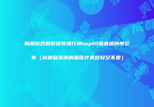 胸部综合整形医院排行榜top10强靠谱榜单公布（成都利美康爵丽医疗美容好又不贵）
