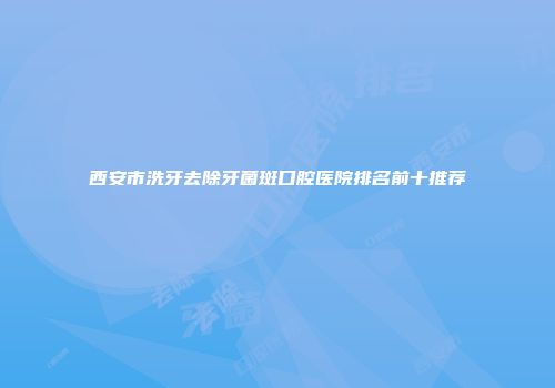 西安市洗牙去除牙菌斑口腔医院排名前十推荐