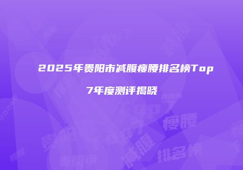 2025年贵阳市减腹瘦腰排名榜Top7年度测评揭晓