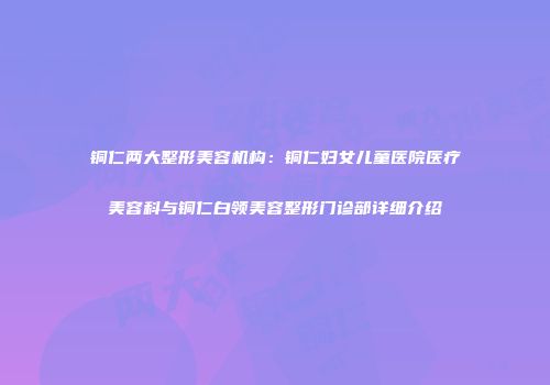 铜仁两大整形美容机构：铜仁妇女儿童医院医疗美容科与铜仁白领美容整形门诊部详细介绍
