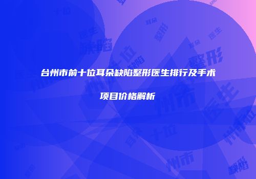 台州市前十位耳朵缺陷整形医生排行及手术项目价格解析