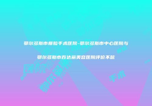 鄂尔多斯市瘦脸手术医院-鄂尔多斯市中心医院与鄂尔多斯市百达丽美容医院评价不吭