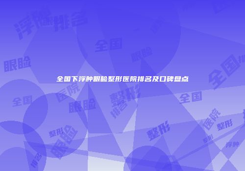 全国下浮肿眼睑整形医院排名及口碑盘点