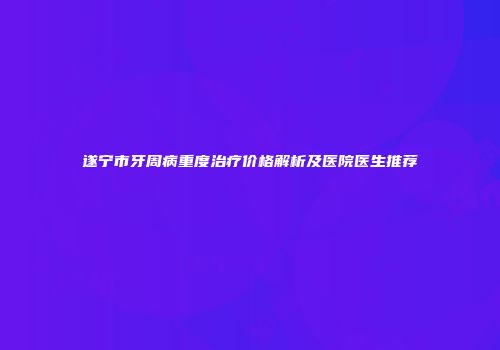 遂宁市牙周病重度治疗价格解析及医院医生推荐