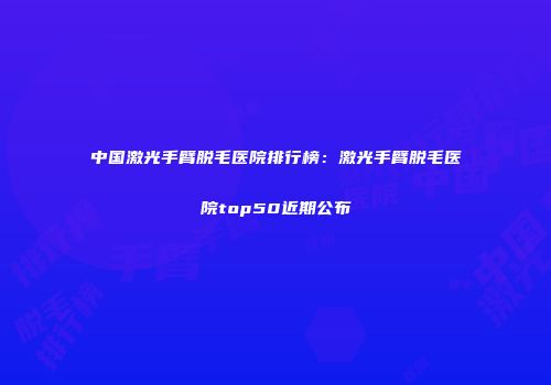 中国激光手臂脱毛医院排行榜：激光手臂脱毛医院top50近期公布