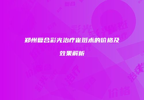 郑州复合彩光治疗雀斑术的价格及效果解析